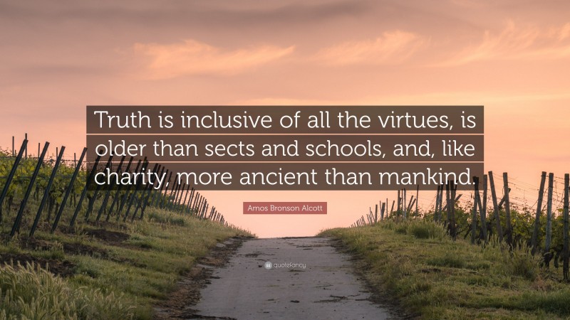 Amos Bronson Alcott Quote: “Truth is inclusive of all the virtues, is older than sects and schools, and, like charity, more ancient than mankind.”