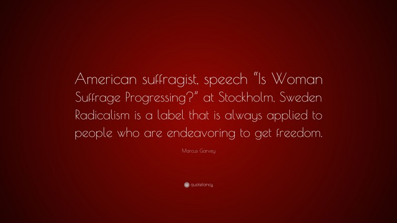 Marcus Garvey Quote: “American suffragist, speech “Is Woman Suffrage Progressing?” at Stockholm, Sweden Radicalism is a label that is always applied to people who are endeavoring to get freedom.”