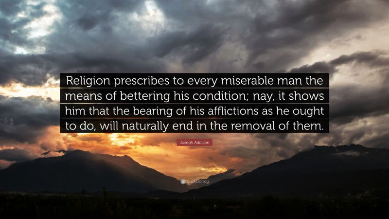 Joseph Addison Quote: “Religion prescribes to every miserable man the means of bettering his condition; nay, it shows him that the bearing of his afflictions as he ought to do, will naturally end in the removal of them.”