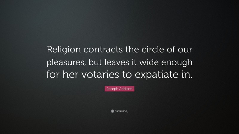 Joseph Addison Quote: “Religion contracts the circle of our pleasures, but leaves it wide enough for her votaries to expatiate in.”