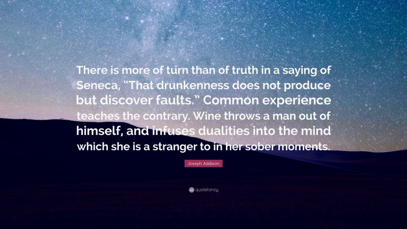 Joseph Addison Quote: “There is more of turn than of truth in a saying of Seneca, “That drunkenness does not produce but discover faults.” Common experience teaches the contrary. Wine throws a man out of himself, and infuses dualities into the mind which she is a stranger to in her sober moments.”