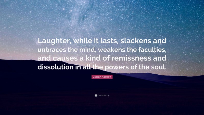 Joseph Addison Quote: “Laughter, while it lasts, slackens and unbraces the mind, weakens the faculties, and causes a kind of remissness and dissolution in all the powers of the soul.”