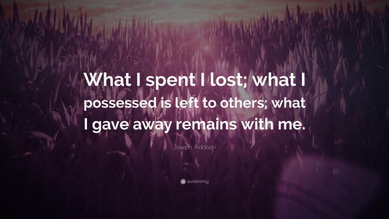 Joseph Addison Quote: “What I spent I lost; what I possessed is left to others; what I gave away remains with me.”