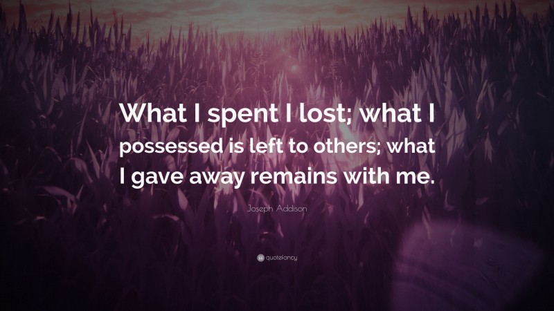 Joseph Addison Quote: “What I spent I lost; what I possessed is left to others; what I gave away remains with me.”
