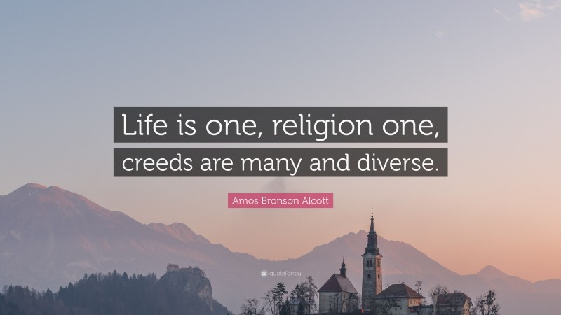 Amos Bronson Alcott Quote: “Life is one, religion one, creeds are many and diverse.”