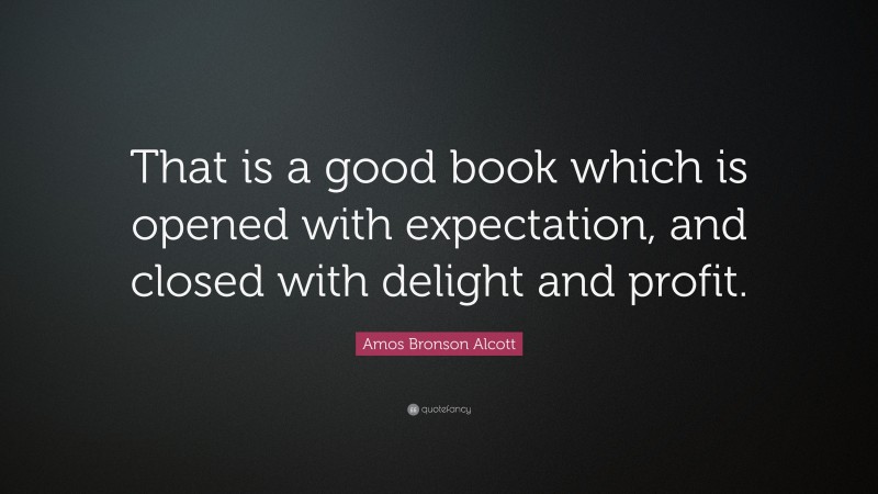 Amos Bronson Alcott Quote: “That is a good book which is opened with expectation, and closed with delight and profit.”