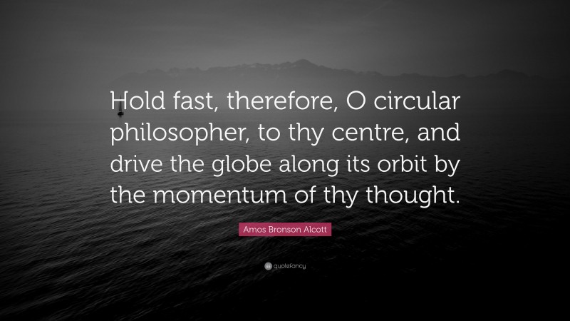 Amos Bronson Alcott Quote: “Hold fast, therefore, O circular philosopher, to thy centre, and drive the globe along its orbit by the momentum of thy thought.”