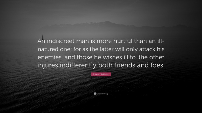 Joseph Addison Quote: “An indiscreet man is more hurtful than an ill-natured one; for as the latter will only attack his enemies, and those he wishes ill to, the other injures indifferently both friends and foes.”