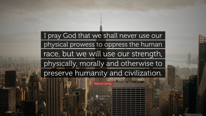 Marcus Garvey Quote: “I pray God that we shall never use our physical prowess to oppress the human race, but we will use our strength, physically, morally and otherwise to preserve humanity and civilization.”