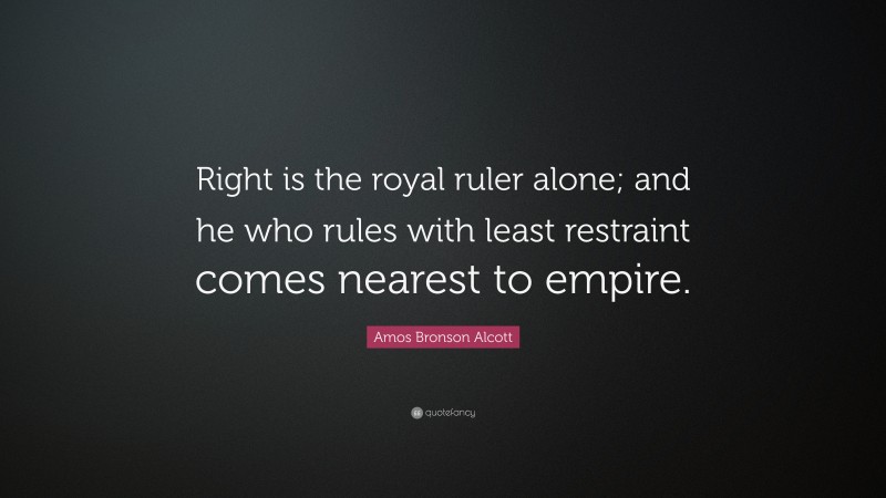 Amos Bronson Alcott Quote: “Right is the royal ruler alone; and he who rules with least restraint comes nearest to empire.”