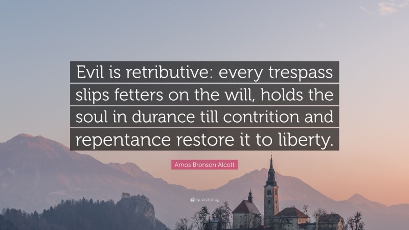 Amos Bronson Alcott Quote: “Evil is retributive: every trespass slips fetters on the will, holds the soul in durance till contrition and repentance restore it to liberty.”