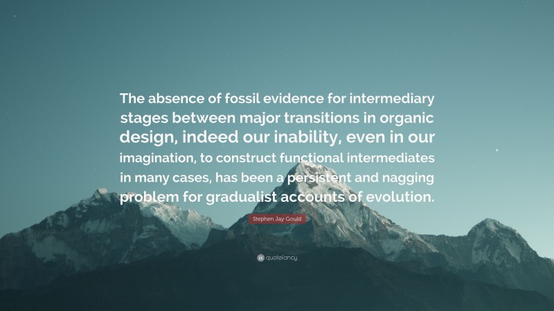 Stephen Jay Gould Quote: “The absence of fossil evidence for intermediary stages between major transitions in organic design, indeed our inability, even in our imagination, to construct functional intermediates in many cases, has been a persistent and nagging problem for gradualist accounts of evolution.”