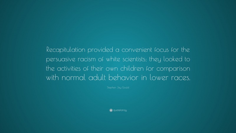 Stephen Jay Gould Quote: “Recapitulation provided a convenient focus for the persuasive racism of white scientists; they looked to the activities of their own children for comparison with normal adult behavior in lower races.”