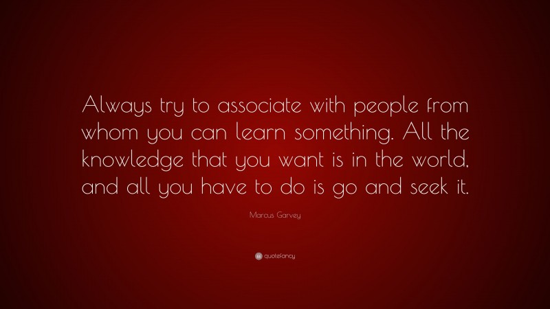 Marcus Garvey Quote: “Always try to associate with people from whom you can learn something. All the knowledge that you want is in the world, and all you have to do is go and seek it.”
