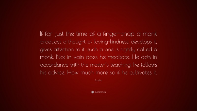 Buddha Quote: “If for just the time of a finger-snap a monk produces a thought of loving-kindness, develops it, gives attention to it, such a one is rightly called a monk. Not in vain does he meditate. He acts in accordance with the master’s teaching, he follows his advice. How much more so if he cultivates it.”