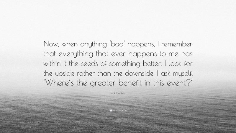 Jack Canfield Quote: “Now, when anything ‘bad’ happens, I remember that everything that ever happens to me has within it the seeds of something better. I look for the upside rather than the downside. I ask myself, ‘Where’s the greater benefit in this event?’”