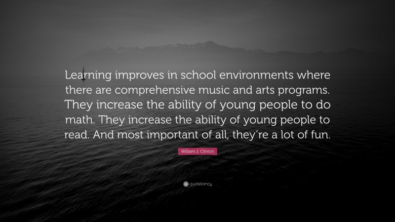 William J. Clinton Quote: “Learning improves in school environments where there are comprehensive music and arts programs. They increase the ability of young people to do math. They increase the ability of young people to read. And most important of all, they’re a lot of fun.”
