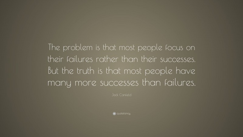 Jack Canfield Quote: “The problem is that most people focus on their failures rather than their successes. But the truth is that most people have many more successes than failures.”