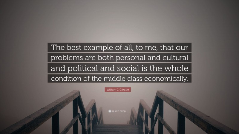 William J. Clinton Quote: “The best example of all, to me, that our problems are both personal and cultural and political and social is the whole condition of the middle class economically.”