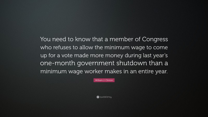 William J. Clinton Quote: “You need to know that a member of Congress who refuses to allow the minimum wage to come up for a vote made more money during last year’s one-month government shutdown than a minimum wage worker makes in an entire year.”