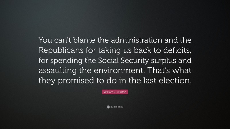 William J. Clinton Quote: “You can’t blame the administration and the Republicans for taking us back to deficits, for spending the Social Security surplus and assaulting the environment. That’s what they promised to do in the last election.”