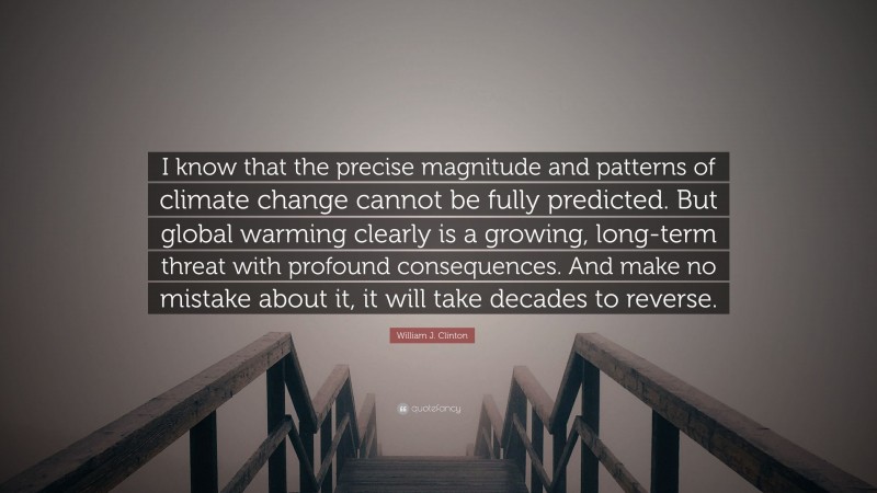 William J. Clinton Quote: “I know that the precise magnitude and patterns of climate change cannot be fully predicted. But global warming clearly is a growing, long-term threat with profound consequences. And make no mistake about it, it will take decades to reverse.”
