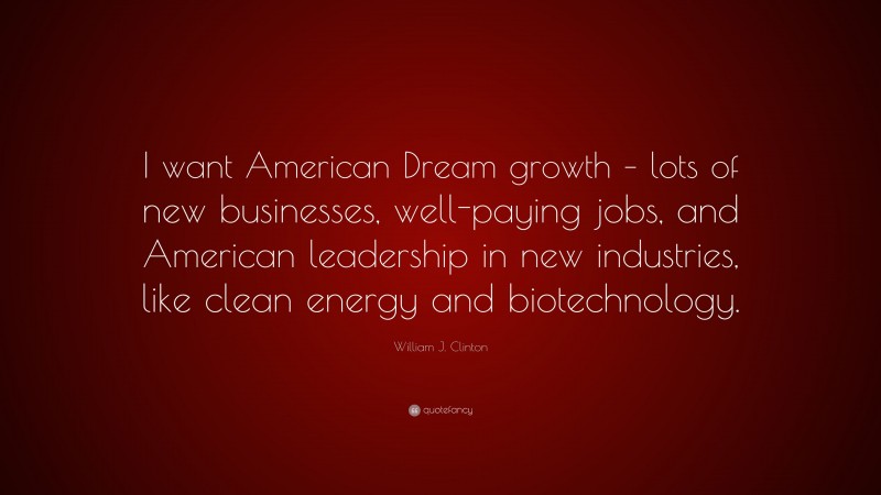 William J. Clinton Quote: “I want American Dream growth – lots of new businesses, well-paying jobs, and American leadership in new industries, like clean energy and biotechnology.”
