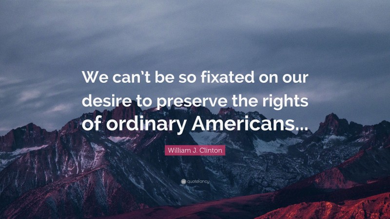 William J. Clinton Quote: “We can’t be so fixated on our desire to preserve the rights of ordinary Americans...”