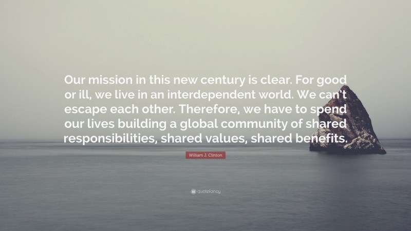 William J. Clinton Quote: “Our mission in this new century is clear. For good or ill, we live in an interdependent world. We can’t escape each other. Therefore, we have to spend our lives building a global community of shared responsibilities, shared values, shared benefits.”
