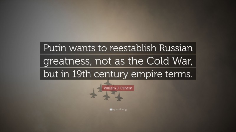 William J. Clinton Quote: “Putin wants to reestablish Russian greatness, not as the Cold War, but in 19th century empire terms.”