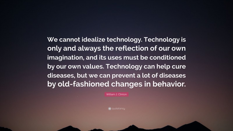 William J. Clinton Quote: “We cannot idealize technology. Technology is only and always the reflection of our own imagination, and its uses must be conditioned by our own values. Technology can help cure diseases, but we can prevent a lot of diseases by old-fashioned changes in behavior.”