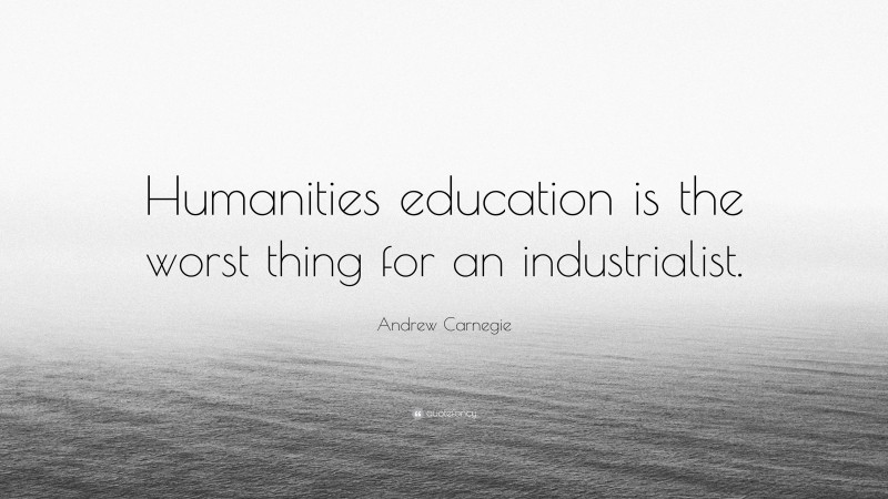 Andrew Carnegie Quote: “Humanities education is the worst thing for an industrialist.”
