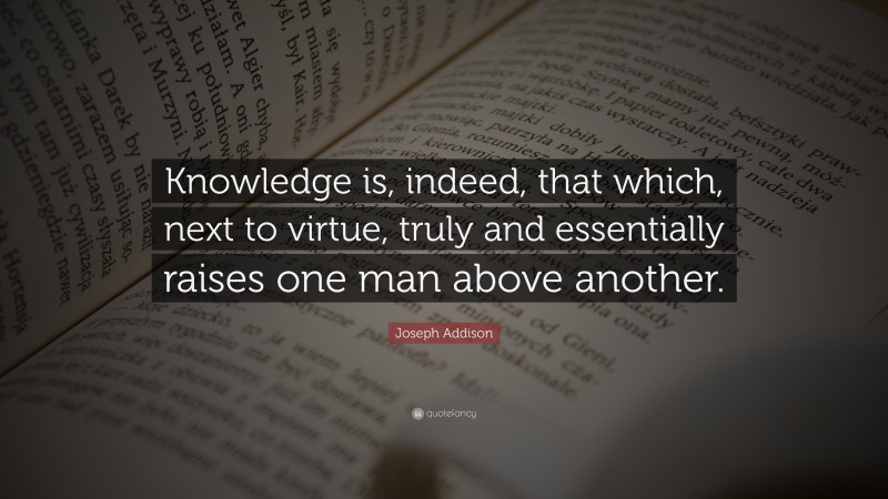 Joseph Addison Quote: “Knowledge is, indeed, that which, next to virtue, truly and essentially raises one man above another.”