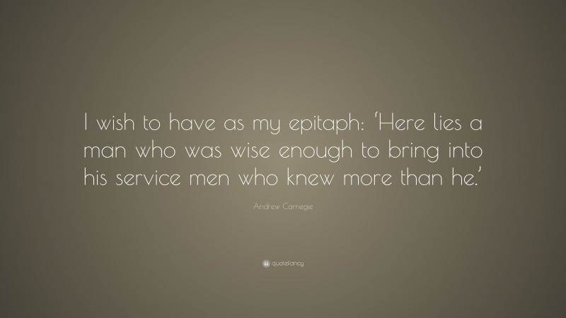 Andrew Carnegie Quote: “I wish to have as my epitaph: ‘Here lies a man who was wise enough to bring into his service men who knew more than he.’”