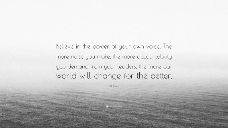 Al Gore Quote: “Believe in the power of your own voice. The more noise you make, the more accountability you demand from your leaders, the more our world will change for the better.”