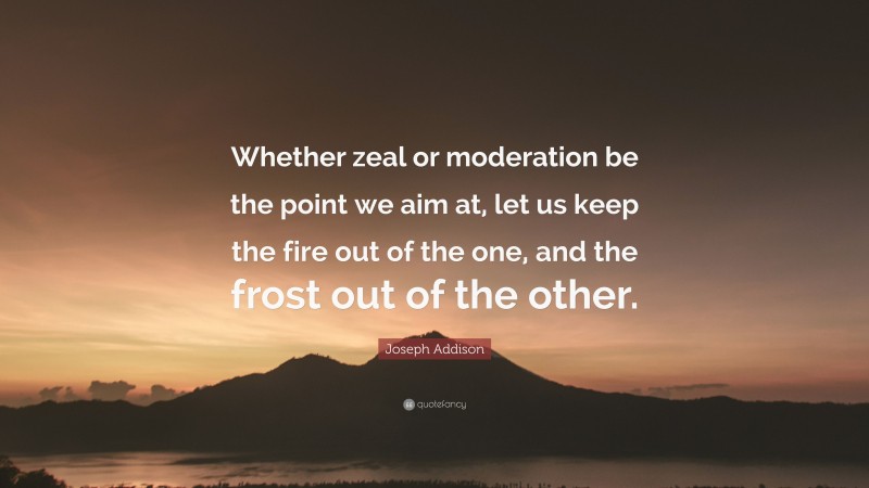 Joseph Addison Quote: “Whether zeal or moderation be the point we aim at, let us keep the fire out of the one, and the frost out of the other.”