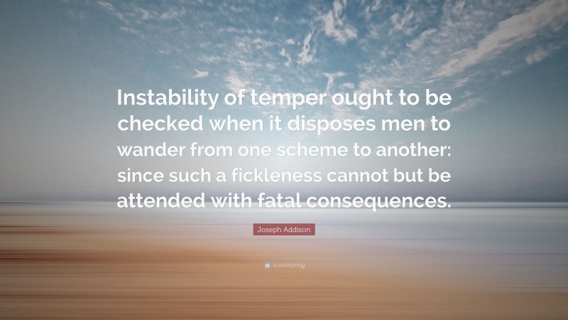 Joseph Addison Quote: “Instability of temper ought to be checked when it disposes men to wander from one scheme to another: since such a fickleness cannot but be attended with fatal consequences.”