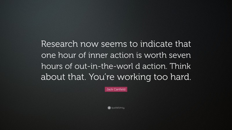 Jack Canfield Quote: “Research now seems to indicate that one hour of inner action is worth seven hours of out-in-the-worl d action. Think about that. You’re working too hard.”