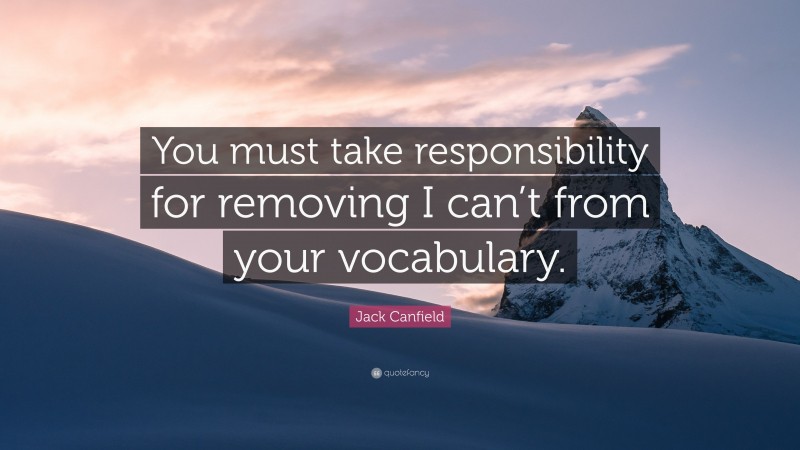 Jack Canfield Quote: “You must take responsibility for removing I can’t from your vocabulary.”