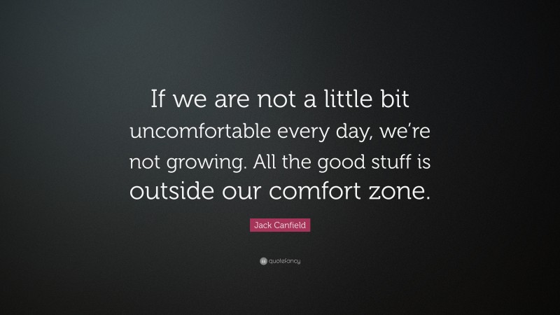 Jack Canfield Quote: “If we are not a little bit uncomfortable every day, we’re not growing. All the good stuff is outside our comfort zone.”