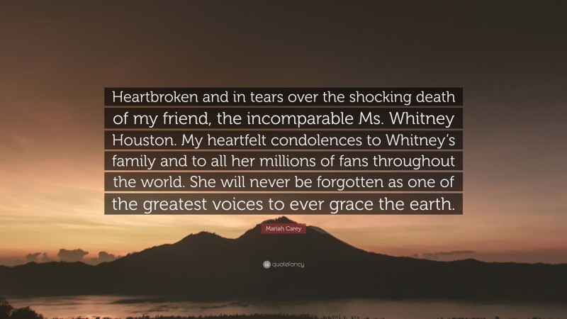 Mariah Carey Quote: “Heartbroken and in tears over the shocking death of my friend, the incomparable Ms. Whitney Houston. My heartfelt condolences to Whitney’s family and to all her millions of fans throughout the world. She will never be forgotten as one of the greatest voices to ever grace the earth.”