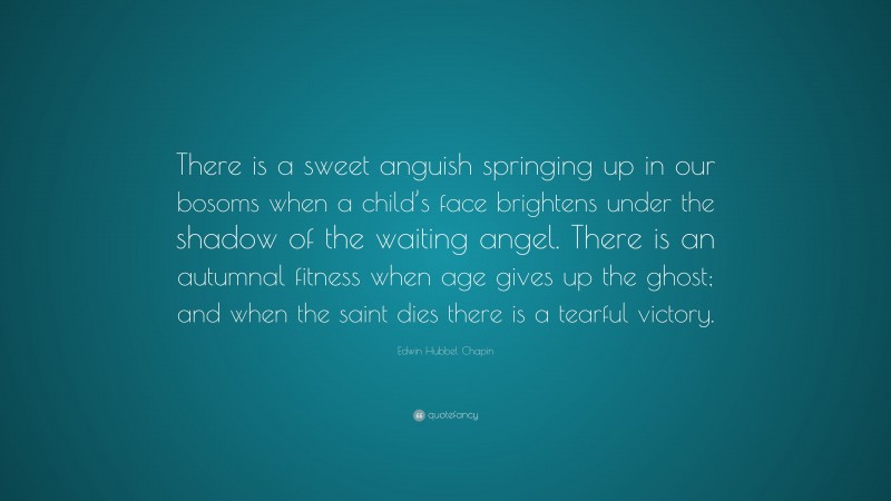 Edwin Hubbel Chapin Quote: “There is a sweet anguish springing up in our bosoms when a child’s face brightens under the shadow of the waiting angel. There is an autumnal fitness when age gives up the ghost; and when the saint dies there is a tearful victory.”