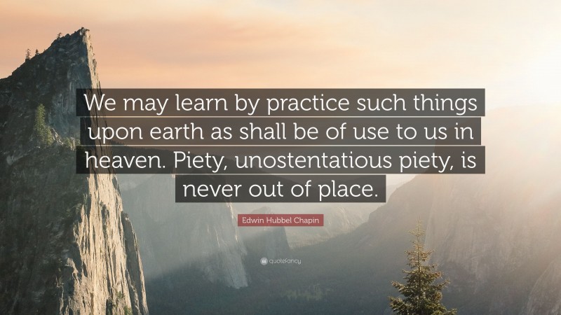 Edwin Hubbel Chapin Quote: “We may learn by practice such things upon earth as shall be of use to us in heaven. Piety, unostentatious piety, is never out of place.”