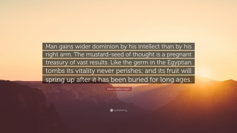 Edwin Hubbel Chapin Quote: “Man gains wider dominion by his intellect than by his right arm. The mustard-seed of thought is a pregnant treasury of vast results. Like the germ in the Egyptian tombs its vitality never perishes; and its fruit will spring up after it has been buried for long ages.”