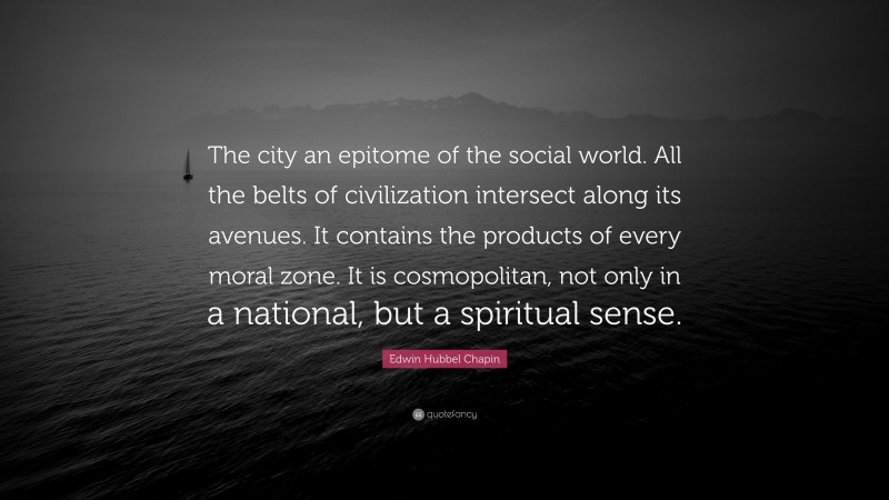 Edwin Hubbel Chapin Quote: “The city an epitome of the social world. All the belts of civilization intersect along its avenues. It contains the products of every moral zone. It is cosmopolitan, not only in a national, but a spiritual sense.”