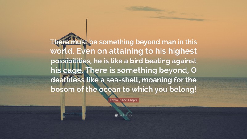 Edwin Hubbel Chapin Quote: “There must be something beyond man in this world. Even on attaining to his highest possibilities, he is like a bird beating against his cage. There is something beyond, O deathless like a sea-shell, moaning for the bosom of the ocean to which you belong!”