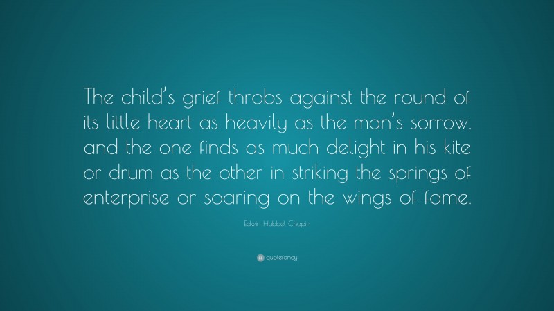 Edwin Hubbel Chapin Quote: “The child’s grief throbs against the round of its little heart as heavily as the man’s sorrow, and the one finds as much delight in his kite or drum as the other in striking the springs of enterprise or soaring on the wings of fame.”