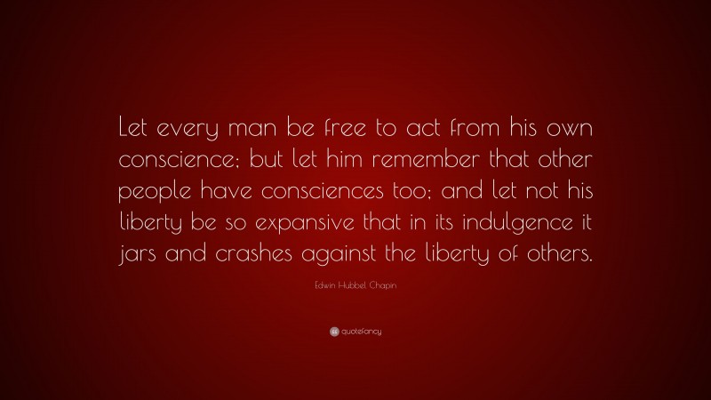 Edwin Hubbel Chapin Quote: “Let every man be free to act from his own conscience; but let him remember that other people have consciences too; and let not his liberty be so expansive that in its indulgence it jars and crashes against the liberty of others.”