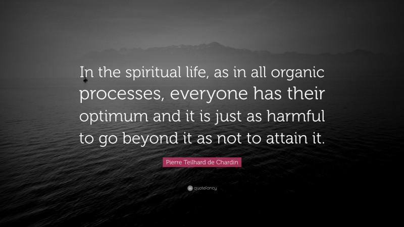 Pierre Teilhard de Chardin Quote: “In the spiritual life, as in all organic processes, everyone has their optimum and it is just as harmful to go beyond it as not to attain it.”