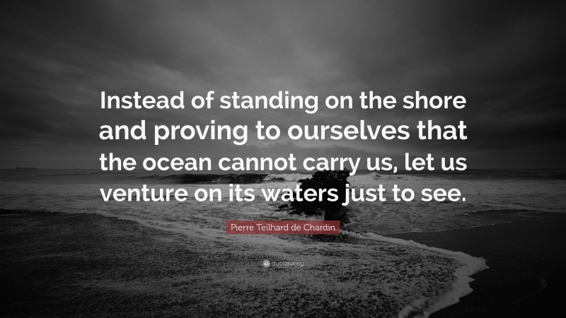Pierre Teilhard de Chardin Quote: “Instead of standing on the shore and proving to ourselves that the ocean cannot carry us, let us venture on its waters just to see.”